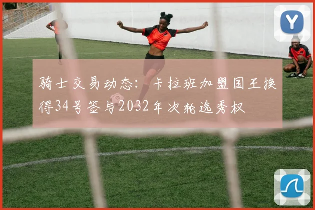 骑士交易动态：卡拉班加盟国王换得34号签与2032年次轮选秀权