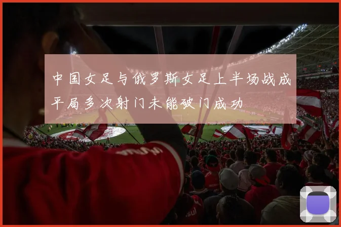 中国女足与俄罗斯女足上半场战成平局多次射门未能破门成功