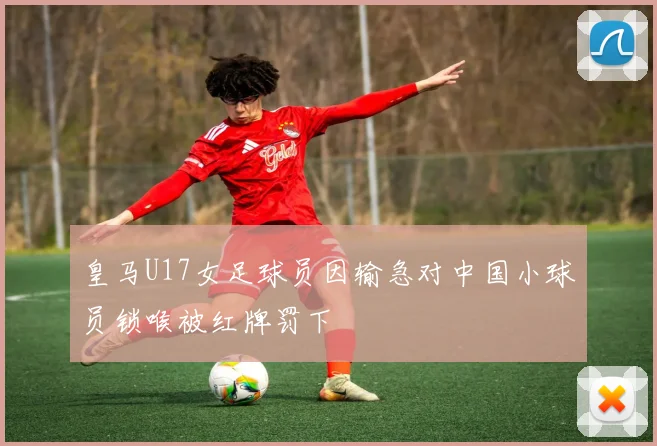 皇马U17女足球员因输急对中国小球员锁喉被红牌罚下