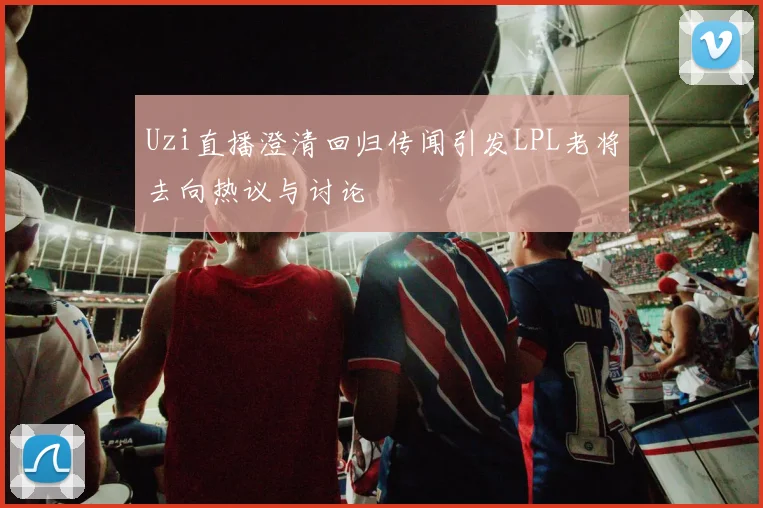 Uzi直播澄清回归传闻引发LPL老将去向热议与讨论