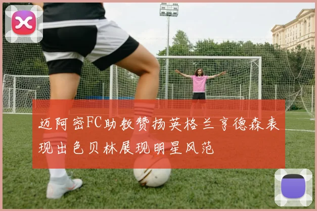 迈阿密FC助教赞扬英格兰亨德森表现出色贝林展现明星风范