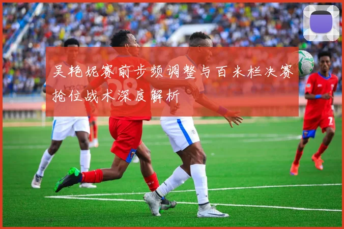 吴艳妮赛前步频调整与百米栏决赛抢位战术深度解析