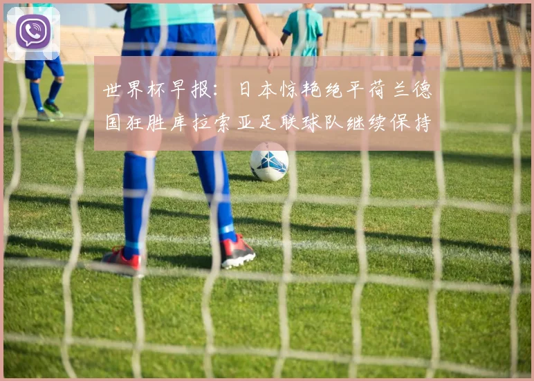 世界杯早报：日本惊艳绝平荷兰德国狂胜库拉索亚足联球队继续保持不败