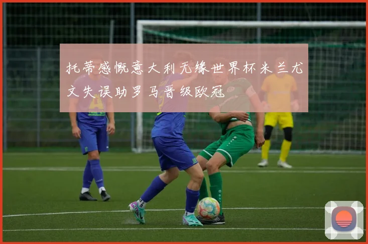 托蒂感慨意大利无缘世界杯米兰尤文失误助罗马晋级欧冠