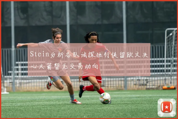 Stein分析各队试探独行侠留欧文决心火箭暂无交易动向