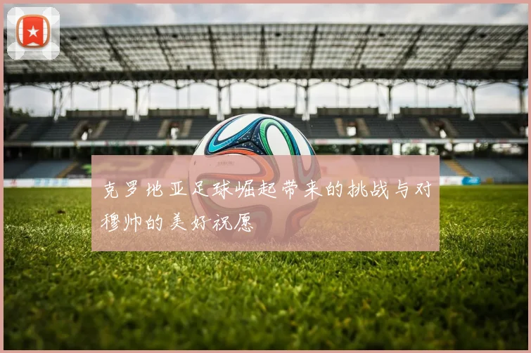 克罗地亚足球崛起带来的挑战与对穆帅的美好祝愿