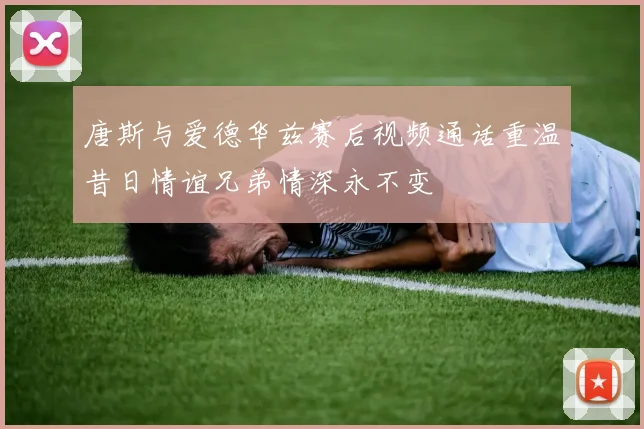 唐斯与爱德华兹赛后视频通话重温昔日情谊兄弟情深永不变