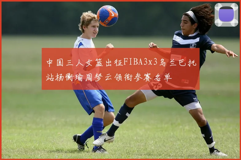 中国三人女篮出征FIBA3x3乌兰巴托站杨衡瑜周梦云领衔参赛名单