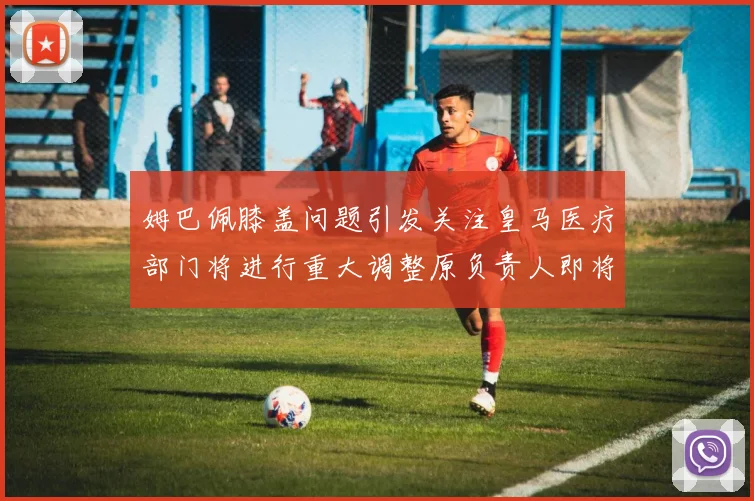 姆巴佩膝盖问题引发关注皇马医疗部门将进行重大调整原负责人即将离任