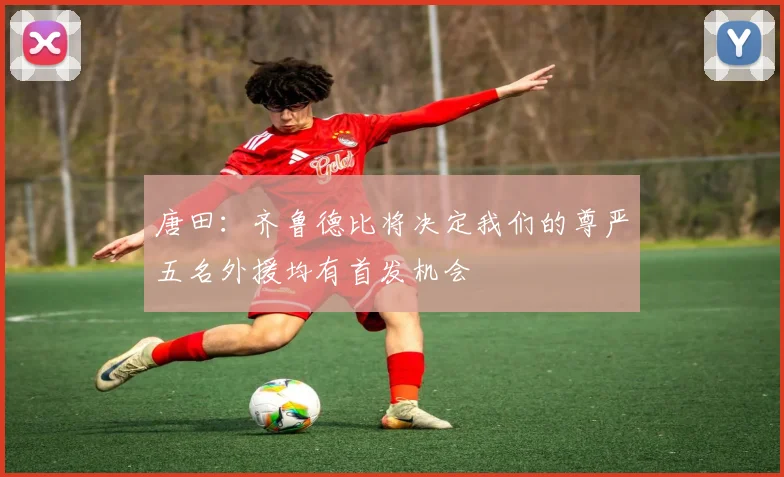 唐田：齐鲁德比将决定我们的尊严五名外援均有首发机会