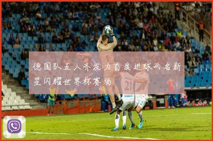 德国队五人齐发力首度进球两名新星闪耀世界杯赛场