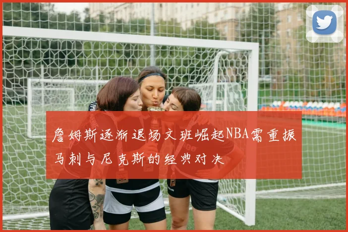 詹姆斯逐渐退场文班崛起NBA需重振马刺与尼克斯的经典对决