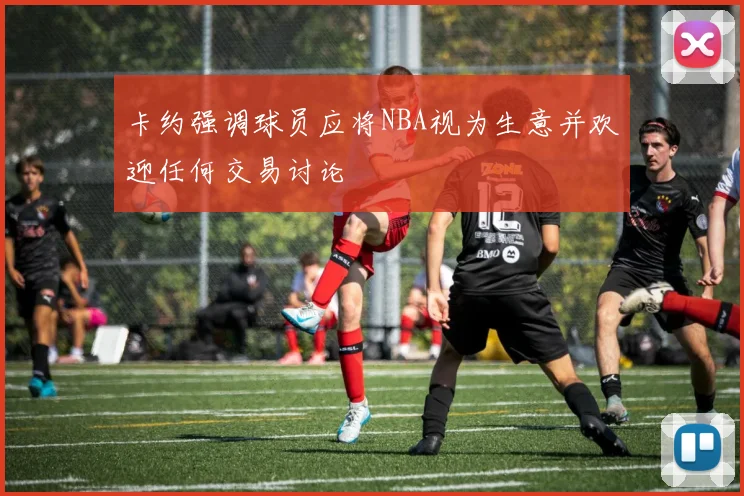 卡约强调球员应将NBA视为生意并欢迎任何交易讨论