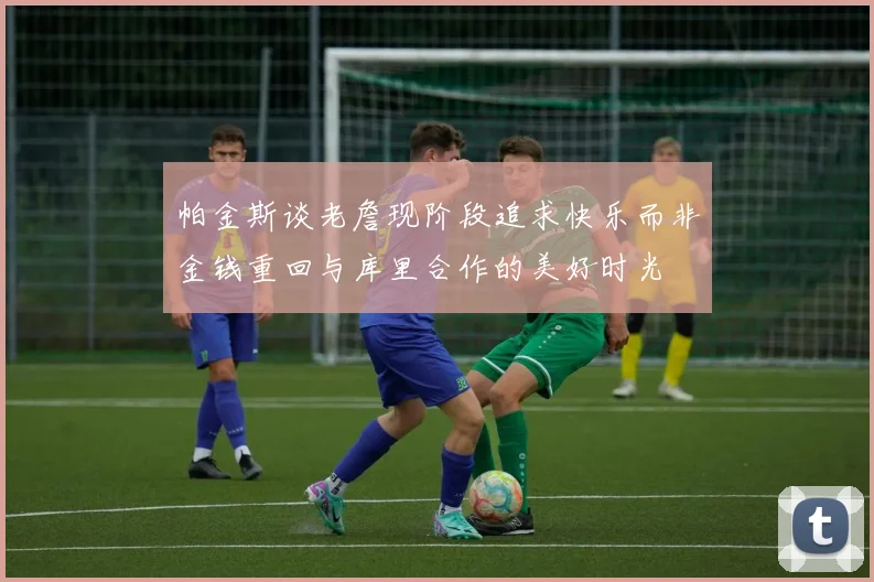 帕金斯谈老詹现阶段追求快乐而非金钱重回与库里合作的美好时光
