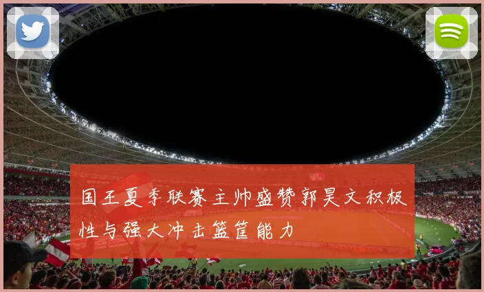 国王夏季联赛主帅盛赞郭昊文积极性与强大冲击篮筐能力