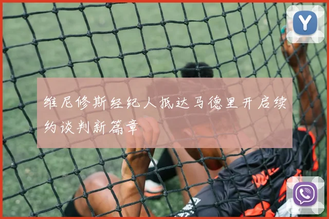 维尼修斯经纪人抵达马德里开启续约谈判新篇章