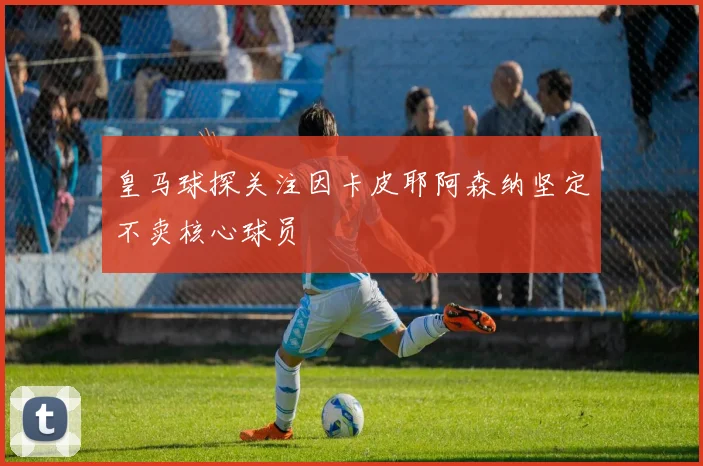 皇马球探关注因卡皮耶阿森纳坚定不卖核心球员