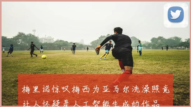 梅里诺惊叹梅西为亚马尔洗澡照竟让人怀疑是人工智能生成的作品