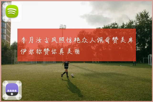 李月汝古风照惊艳众人佩奇赞美库伊尔称赞你真美丽