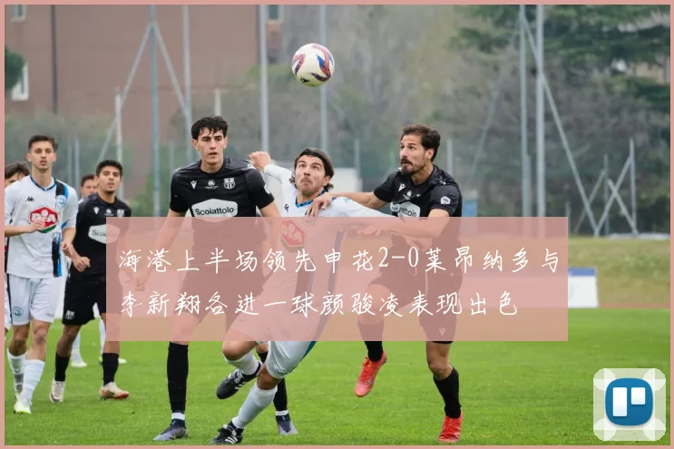 海港上半场领先申花2-0莱昂纳多与李新翔各进一球颜骏凌表现出色