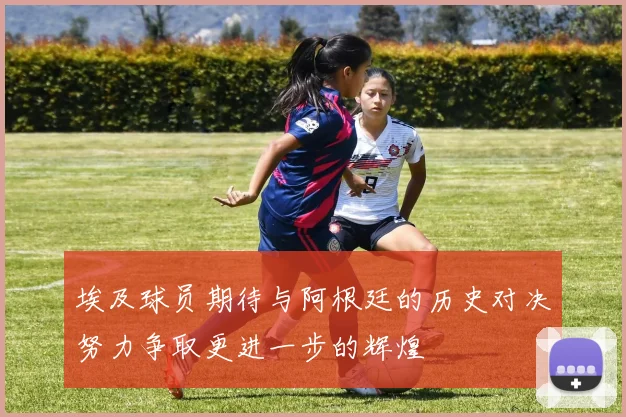 埃及球员期待与阿根廷的历史对决努力争取更进一步的辉煌