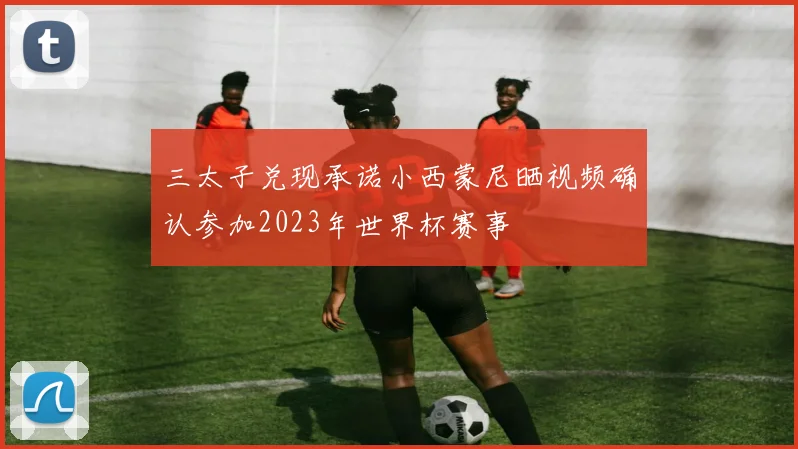三太子兑现承诺小西蒙尼晒视频确认参加2023年世界杯赛事