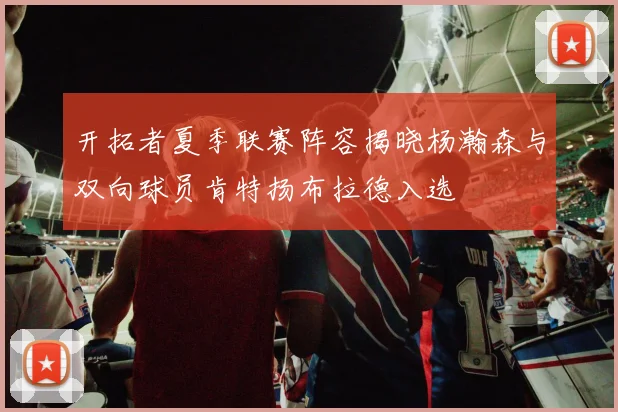 开拓者夏季联赛阵容揭晓杨瀚森与双向球员肯特扬布拉德入选