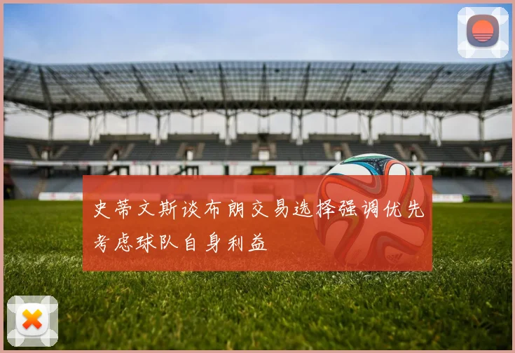 史蒂文斯谈布朗交易选择强调优先考虑球队自身利益